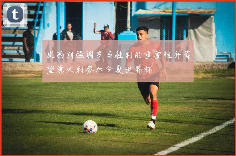 皮西利强调罗马胜利的重要性并寄望意大利参加今夏世界杯