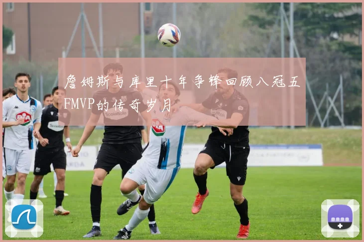 詹姆斯与库里十年争锋回顾八冠五FMVP的传奇岁月