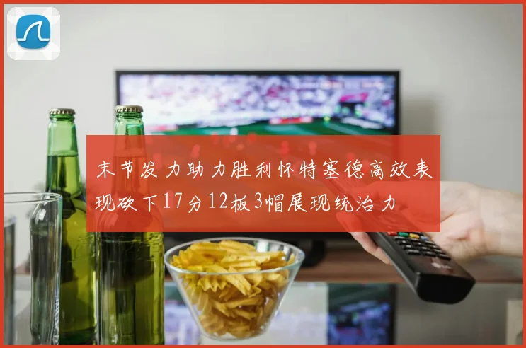 末节发力助力胜利怀特塞德高效表现砍下17分12板3帽展现统治力