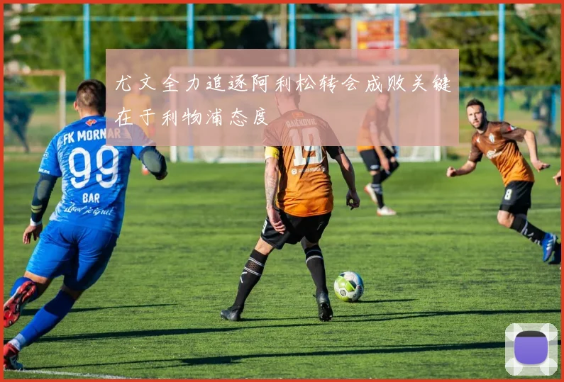 尤文全力追逐阿利松转会成败关键在于利物浦态度