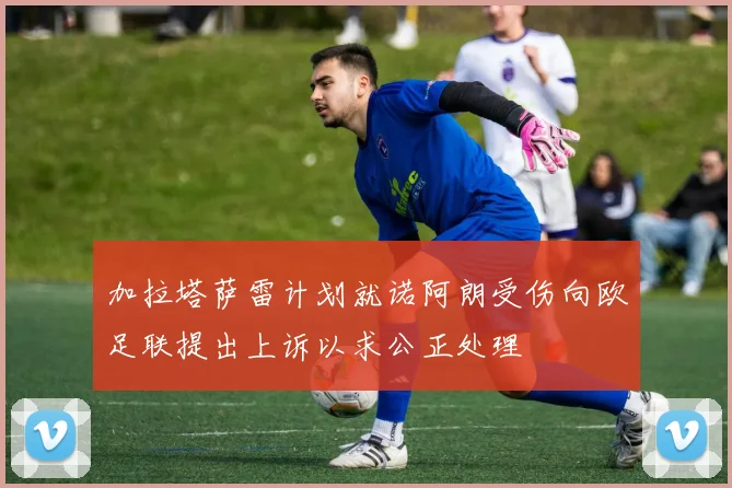加拉塔萨雷计划就诺阿朗受伤向欧足联提出上诉以求公正处理