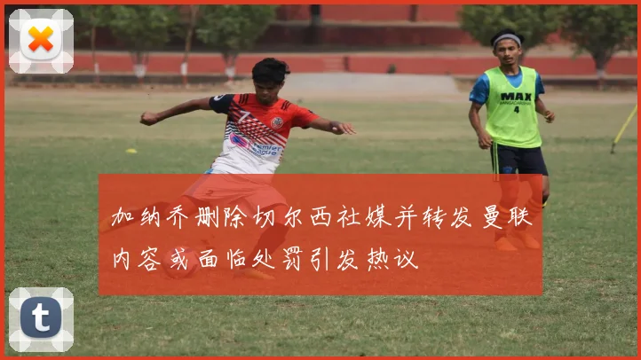 加纳乔删除切尔西社媒并转发曼联内容或面临处罚引发热议