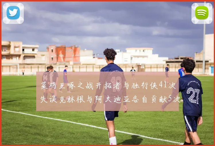 菜鸡互啄之战开拓者与独行侠41次失误克林根与阿夫迪亚各自贡献5次失误