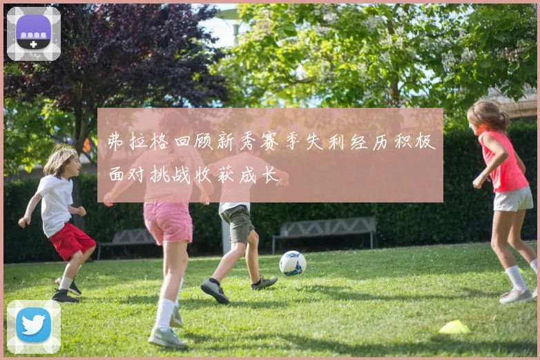 弗拉格回顾新秀赛季失利经历积极面对挑战收获成长