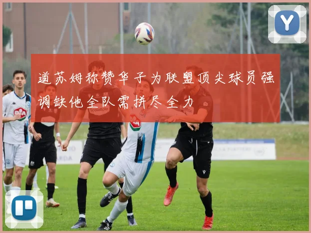道苏姆称赞华子为联盟顶尖球员强调缺他全队需拼尽全力
