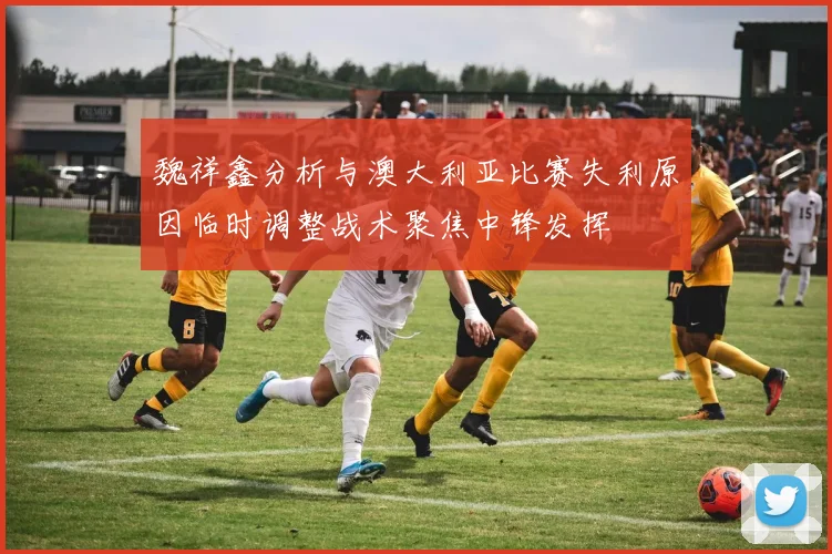 魏祥鑫分析与澳大利亚比赛失利原因临时调整战术聚焦中锋发挥