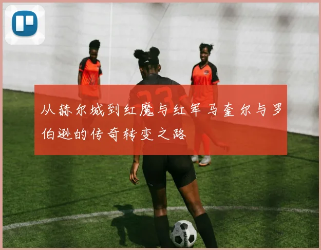 从赫尔城到红魔与红军马奎尔与罗伯逊的传奇转变之路
