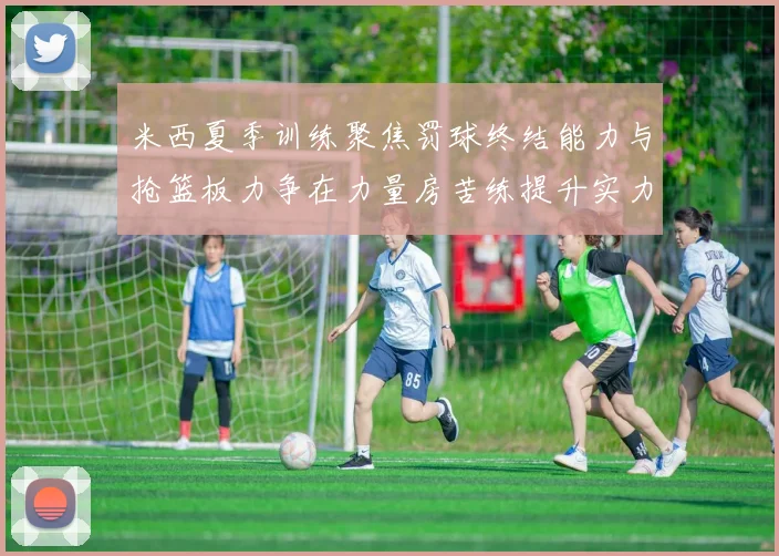 米西夏季训练聚焦罚球终结能力与抢篮板力争在力量房苦练提升实力