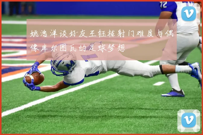 姚浩洋谈好友王钰栋射门难度与偶像库尔图瓦的足球梦想
