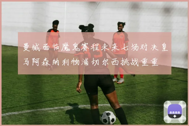 曼城面临魔鬼赛程未来七场对决皇马阿森纳利物浦切尔西挑战重重