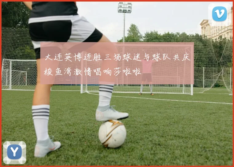 大连英博连胜三场球迷与球队共庆梭鱼湾激情唱响莎啦啦