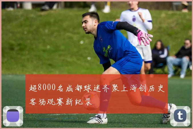 超8000名成都球迷齐聚上海创历史客场观赛新纪录